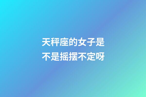 天秤座的女子是不是摇摆不定呀-第1张-星座运势-玄机派