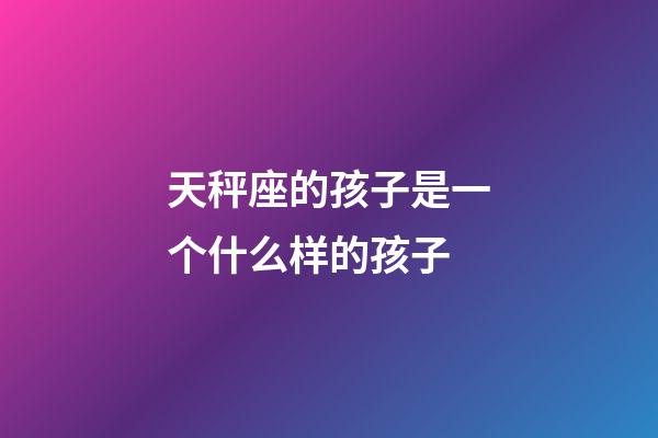 天秤座的孩子是一个什么样的孩子-第1张-星座运势-玄机派