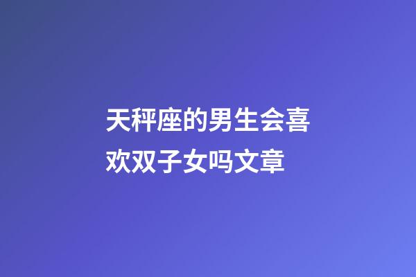 天秤座的男生会喜欢双子女吗文章-第1张-星座运势-玄机派