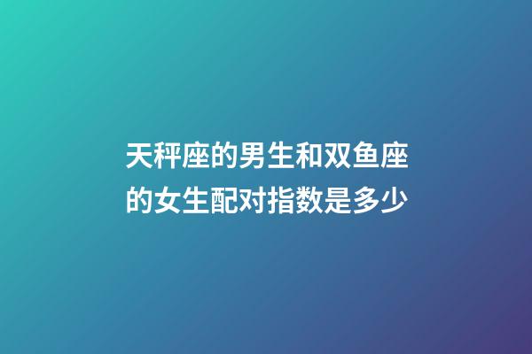天秤座的男生和双鱼座的女生配对指数是多少-第1张-星座运势-玄机派