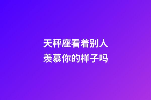 天秤座看着别人羡慕你的样子吗-第1张-星座运势-玄机派