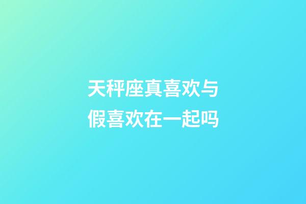 天秤座真喜欢与假喜欢在一起吗-第1张-星座运势-玄机派