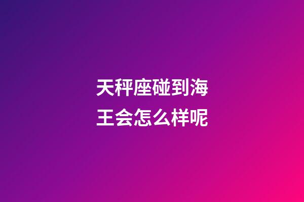 天秤座碰到海王会怎么样呢-第1张-星座运势-玄机派