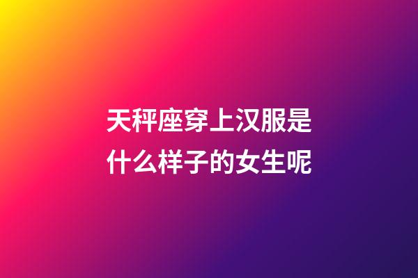 天秤座穿上汉服是什么样子的女生呢-第1张-星座运势-玄机派