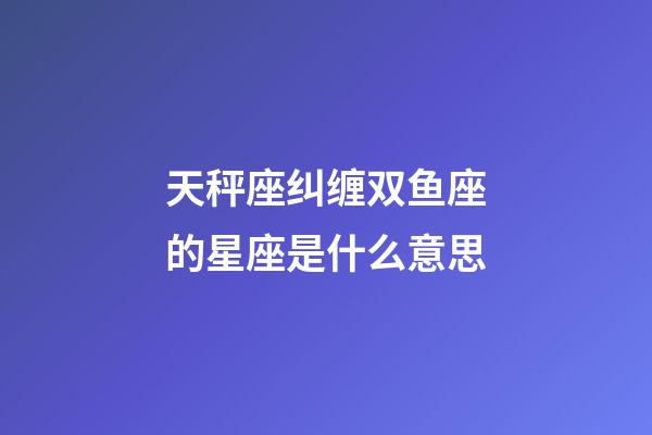 天秤座纠缠双鱼座的星座是什么意思-第1张-星座运势-玄机派