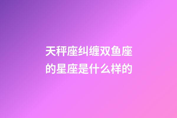 天秤座纠缠双鱼座的星座是什么样的-第1张-星座运势-玄机派