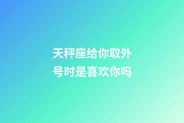 天秤座给你取外号时是喜欢你吗-第1张-星座运势-玄机派