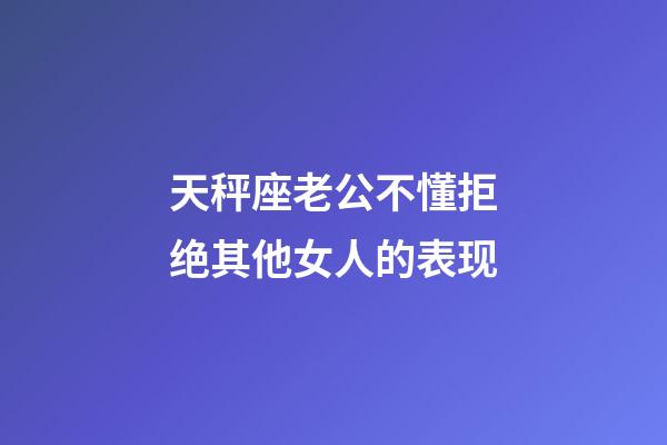 天秤座老公不懂拒绝其他女人的表现-第1张-星座运势-玄机派