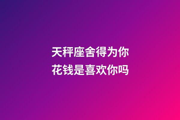 天秤座舍得为你花钱是喜欢你吗-第1张-星座运势-玄机派