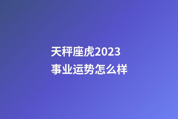 天秤座虎2023事业运势怎么样-第1张-星座运势-玄机派