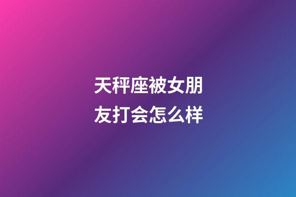 天秤座被女朋友打会怎么样-第1张-星座运势-玄机派