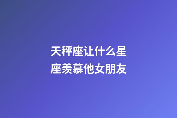 天秤座让什么星座羡慕他女朋友-第1张-星座运势-玄机派