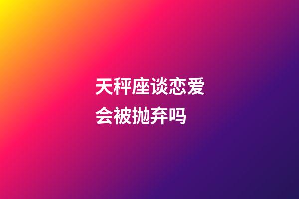 天秤座谈恋爱会被抛弃吗-第1张-星座运势-玄机派