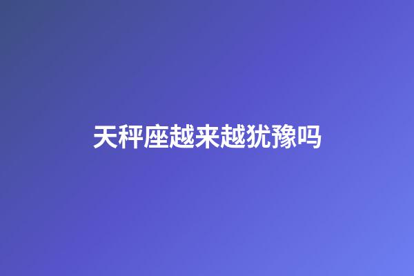 天秤座越来越犹豫吗-第1张-星座运势-玄机派