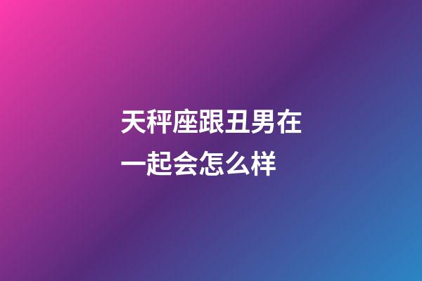 天秤座跟丑男在一起会怎么样-第1张-星座运势-玄机派
