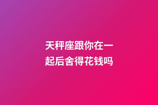 天秤座跟你在一起后舍得花钱吗-第1张-星座运势-玄机派