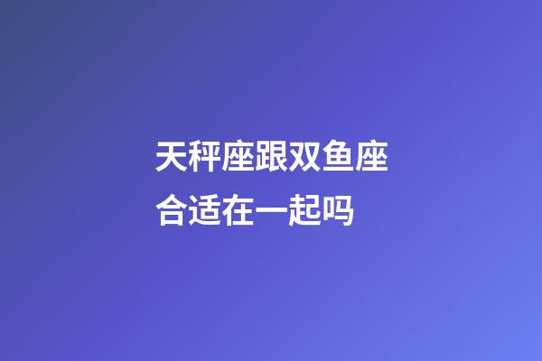 天秤座跟双鱼座合适在一起吗-第1张-星座运势-玄机派