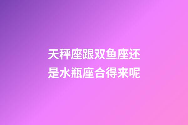 天秤座跟双鱼座还是水瓶座合得来呢-第1张-星座运势-玄机派