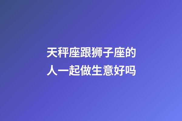 天秤座跟狮子座的人一起做生意好吗-第1张-星座运势-玄机派