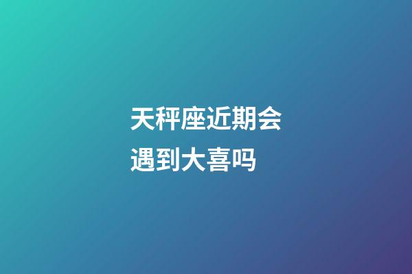 天秤座近期会遇到大喜吗-第1张-星座运势-玄机派