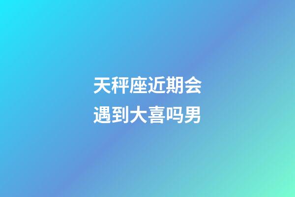 天秤座近期会遇到大喜吗男-第1张-星座运势-玄机派