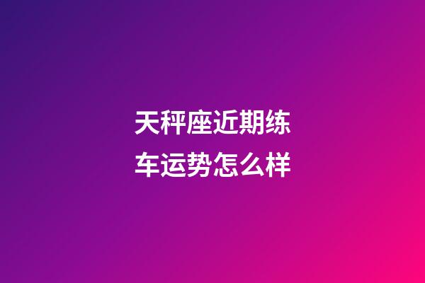 天秤座近期练车运势怎么样-第1张-星座运势-玄机派