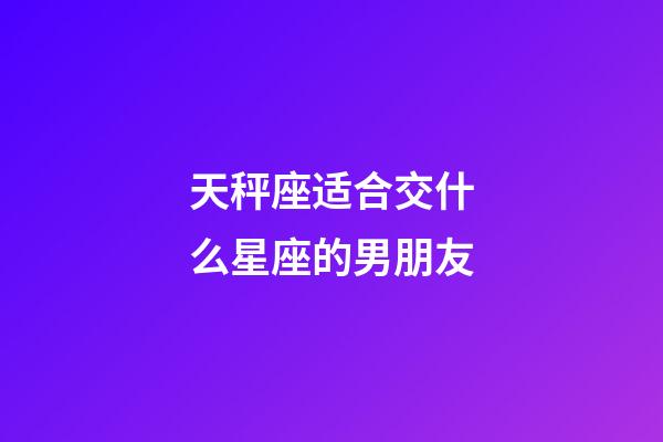 天秤座适合交什么星座的男朋友-第1张-星座运势-玄机派