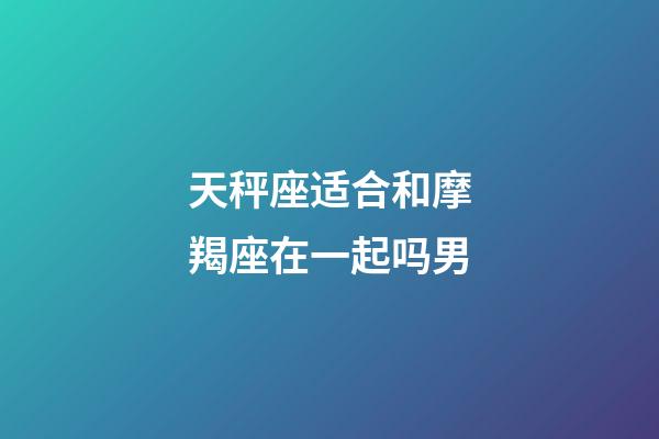 天秤座适合和摩羯座在一起吗男-第1张-星座运势-玄机派