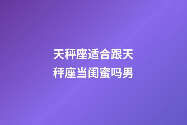 天秤座适合跟天秤座当闺蜜吗男-第1张-星座运势-玄机派