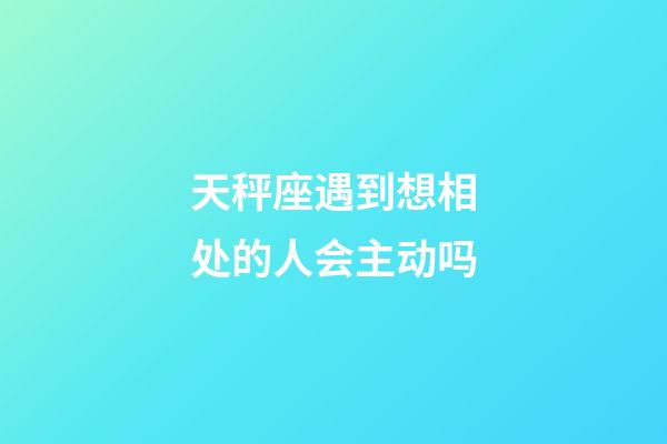 天秤座遇到想相处的人会主动吗-第1张-星座运势-玄机派