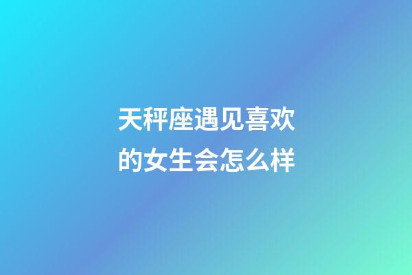 天秤座遇见喜欢的女生会怎么样-第1张-星座运势-玄机派