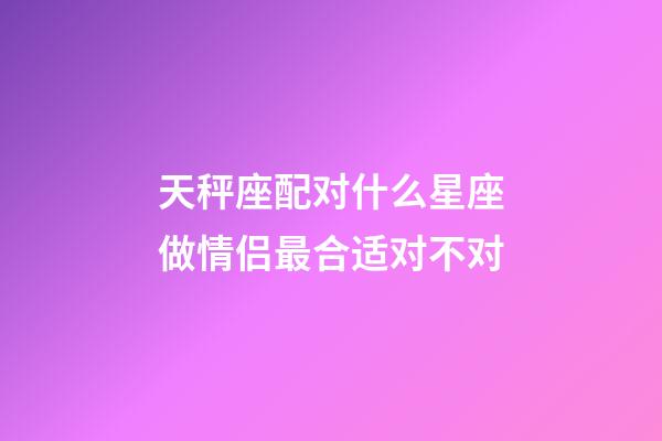 天秤座配对什么星座做情侣最合适对不对-第1张-星座运势-玄机派