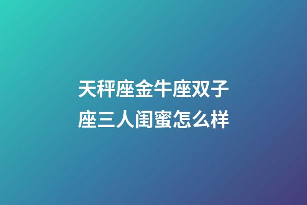 天秤座金牛座双子座三人闺蜜怎么样-第1张-星座运势-玄机派