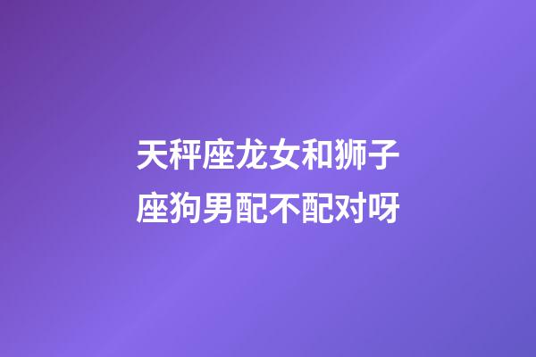 天秤座龙女和狮子座狗男配不配对呀-第1张-星座运势-玄机派