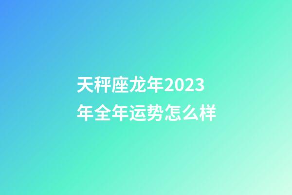 天秤座龙年2023年全年运势怎么样-第1张-星座运势-玄机派