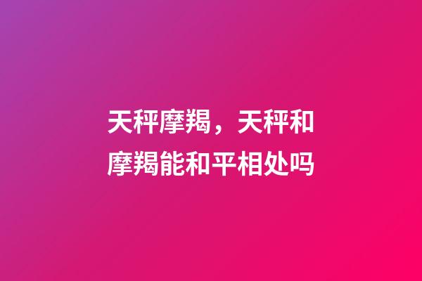 天秤摩羯，天秤和摩羯能和平相处吗-第1张-观点-玄机派