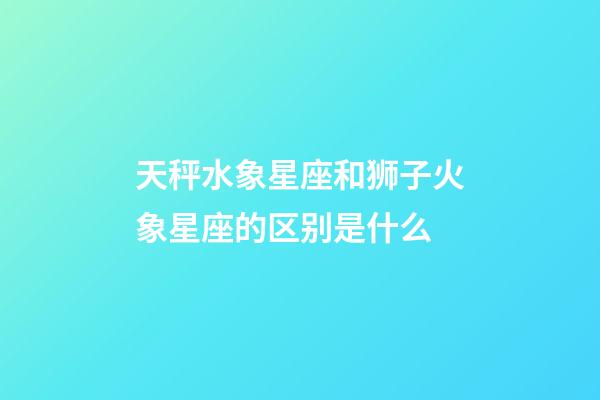 天秤水象星座和狮子火象星座的区别是什么-第1张-星座运势-玄机派