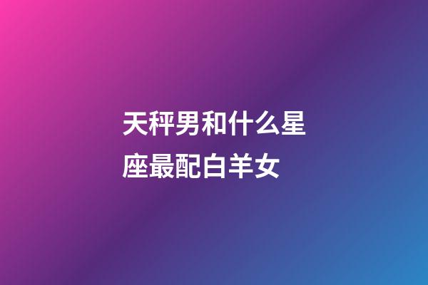 天秤男和什么星座最配白羊女-第1张-星座运势-玄机派