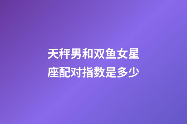 天秤男和双鱼女星座配对指数是多少-第1张-星座运势-玄机派
