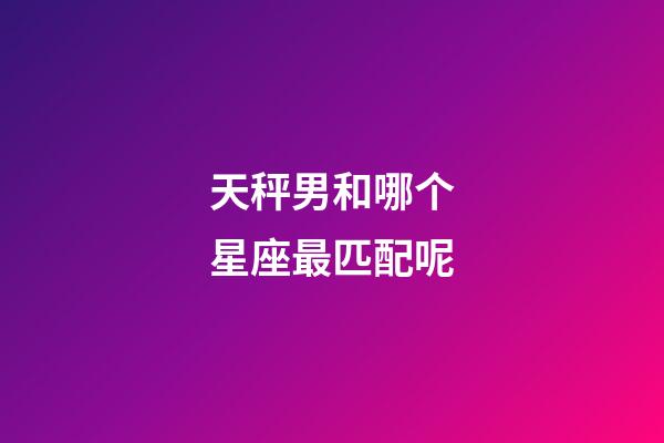 天秤男和哪个星座最匹配呢-第1张-星座运势-玄机派