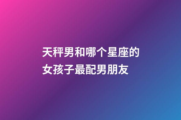天秤男和哪个星座的女孩子最配男朋友-第1张-星座运势-玄机派