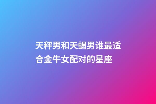 天秤男和天蝎男谁最适合金牛女配对的星座-第1张-星座运势-玄机派