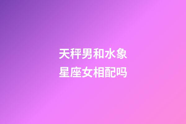 天秤男和水象星座女相配吗-第1张-星座运势-玄机派