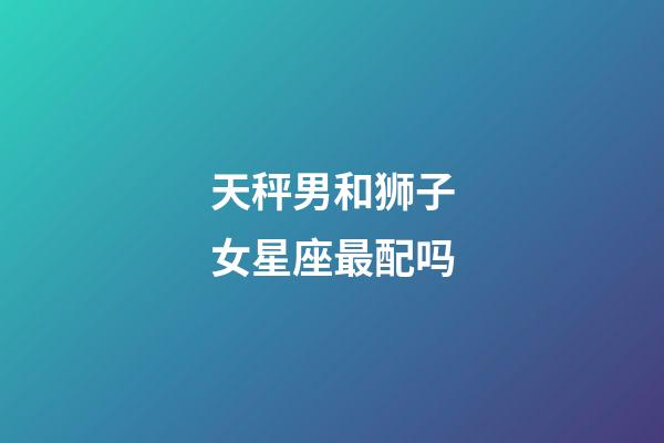 天秤男和狮子女星座最配吗-第1张-星座运势-玄机派