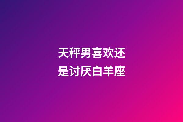 天秤男喜欢还是讨厌白羊座-第1张-星座运势-玄机派