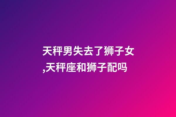 天秤男失去了狮子女,天秤座和狮子配吗-第1张-观点-玄机派