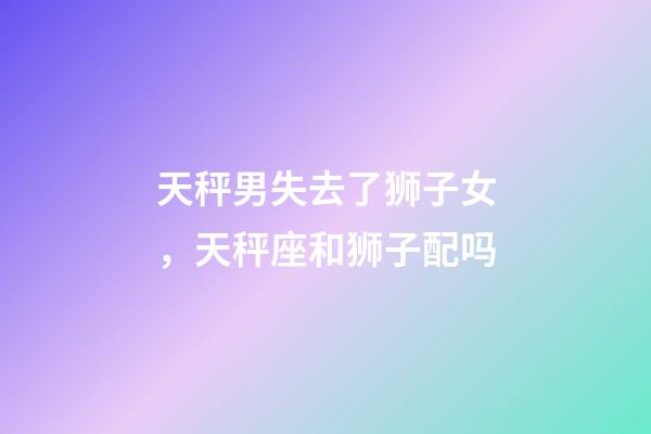 天秤男失去了狮子女，天秤座和狮子配吗-第1张-观点-玄机派