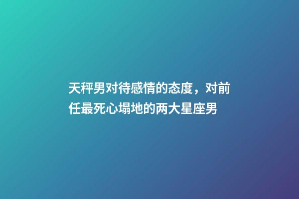 天秤男对待感情的态度，对前任最死心塌地的两大星座男-第1张-观点-玄机派
