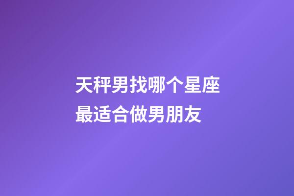 天秤男找哪个星座最适合做男朋友-第1张-星座运势-玄机派