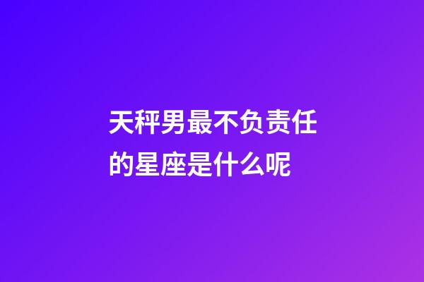 天秤男最不负责任的星座是什么呢-第1张-星座运势-玄机派